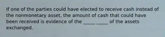 If one of the parties could have elected to receive cash instead of the nonmonetary asset, the amount of cash that could have been received is evidence of the _____ _____ of the assets exchanged.