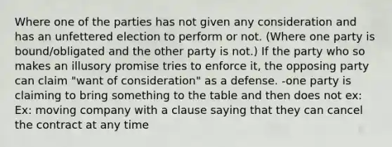 Where one of the parties has not given any consideration and has an unfettered election to perform or not. (Where one party is bound/obligated and the other party is not.) If the party who so makes an illusory promise tries to enforce it, the opposing party can claim "want of consideration" as a defense. -one party is claiming to bring something to the table and then does not ex: Ex: moving company with a clause saying that they can cancel the contract at any time