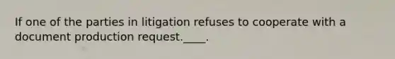 If one of the parties in litigation refuses to cooperate with a document production request.____.