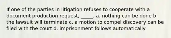 If one of the parties in litigation refuses to cooperate with a document production request, _____. a. nothing can be done b. the lawsuit will terminate c. a motion to compel discovery can be filed with the court d. imprisonment follows automatically