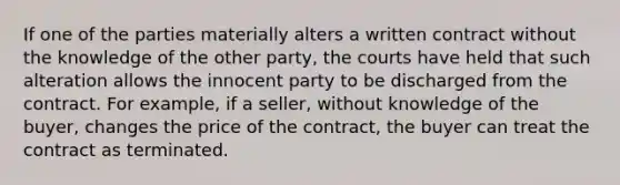 If one of the parties materially alters a written contract without the knowledge of the other party, the courts have held that such alteration allows the innocent party to be discharged from the contract. For example, if a seller, without knowledge of the buyer, changes the price of the contract, the buyer can treat the contract as terminated.