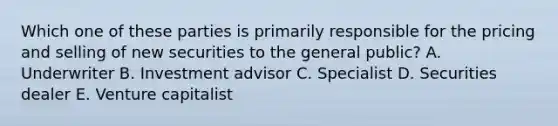 Which one of these parties is primarily responsible for the pricing and selling of new securities to the general public? A. Underwriter B. Investment advisor C. Specialist D. Securities dealer E. Venture capitalist