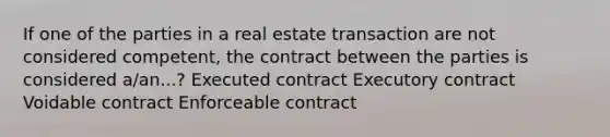 If one of the parties in a real estate transaction are not considered competent, the contract between the parties is considered a/an...? Executed contract Executory contract Voidable contract Enforceable contract