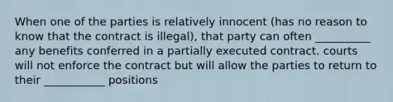 When one of the parties is relatively innocent (has no reason to know that the contract is illegal), that party can often __________ any benefits conferred in a partially executed contract. courts will not enforce the contract but will allow the parties to return to their ___________ positions