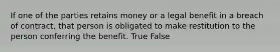 If one of the parties retains money or a legal benefit in a breach of contract, that person is obligated to make restitution to the person conferring the benefit. True False