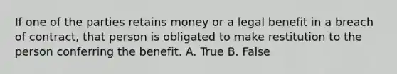 If one of the parties retains money or a legal benefit in a breach of contract, that person is obligated to make restitution to the person conferring the benefit. A. True B. False