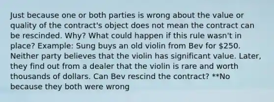 Just because one or both parties is wrong about the value or quality of the contract's object does not mean the contract can be rescinded. Why? What could happen if this rule wasn't in place? Example: Sung buys an old violin from Bev for 250. Neither party believes that the violin has significant value. Later, they find out from a dealer that the violin is rare and worth thousands of dollars. Can Bev rescind the contract? **No because they both were wrong