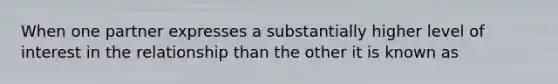 When one partner expresses a substantially higher level of interest in the relationship than the other it is known as