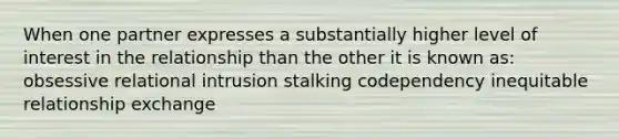 When one partner expresses a substantially higher level of interest in the relationship than the other it is known as: obsessive relational intrusion stalking codependency inequitable relationship exchange