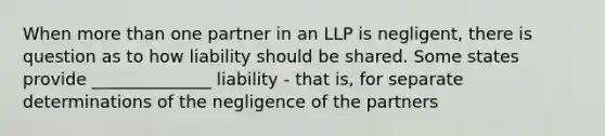 When more than one partner in an LLP is negligent, there is question as to how liability should be shared. Some states provide ______________ liability - that is, for separate determinations of the negligence of the partners