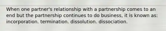 When one partner's relationship with a partnership comes to an end but the partnership continues to do business, it is known as: incorporation. termination. dissolution. dissociation.