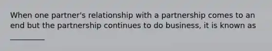 When one partner's relationship with a partnership comes to an end but the partnership continues to do business, it is known as _________