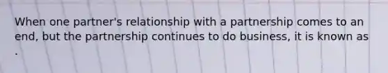 When one partner's relationship with a partnership comes to an end, but the partnership continues to do business, it is known as .