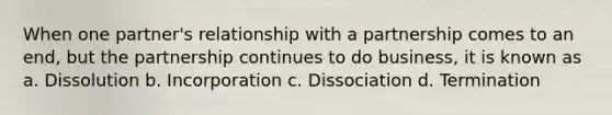 When one partner's relationship with a partnership comes to an end, but the partnership continues to do business, it is known as a. Dissolution b. Incorporation c. Dissociation d. Termination