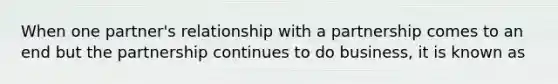 When one partner's relationship with a partnership comes to an end but the partnership continues to do business, it is known as