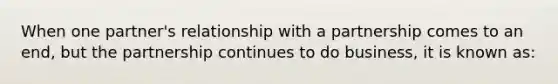 When one partner's relationship with a partnership comes to an end, but the partnership continues to do business, it is known as: