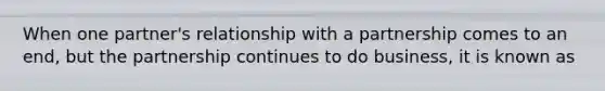 When one partner's relationship with a partnership comes to an end, but the partnership continues to do business, it is known as