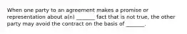 When one party to an agreement makes a promise or representation about a(n) _______ fact that is not true, the other party may avoid the contract on the basis of _______.