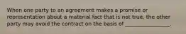 When one party to an agreement makes a promise or representation about a material fact that is not true, the other party may avoid the contract on the basis of _________________.