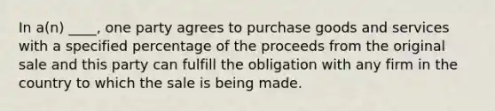 In a(n) ____, one party agrees to purchase goods and services with a specified percentage of the proceeds from the original sale and this party can fulfill the obligation with any firm in the country to which the sale is being made.