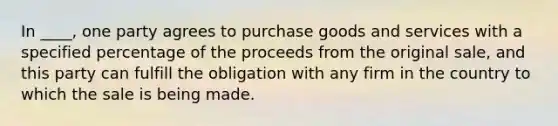 In ____, one party agrees to purchase goods and services with a specified percentage of the proceeds from the original sale, and this party can fulfill the obligation with any firm in the country to which the sale is being made.