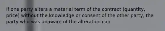 If one party alters a material term of the contract (quantity, price) without the knowledge or consent of the other party, the party who was unaware of the alteration can