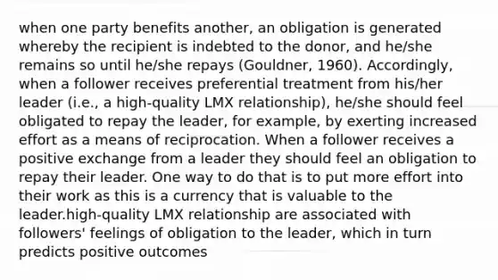 when one party benefits another, an obligation is generated whereby the recipient is indebted to the donor, and he/she remains so until he/she repays (Gouldner, 1960). Accordingly, when a follower receives preferential treatment from his/her leader (i.e., a high-quality LMX relationship), he/she should feel obligated to repay the leader, for example, by exerting increased effort as a means of reciprocation. When a follower receives a positive exchange from a leader they should feel an obligation to repay their leader. One way to do that is to put more effort into their work as this is a currency that is valuable to the leader.high-quality LMX relationship are associated with followers' feelings of obligation to the leader, which in turn predicts positive outcomes