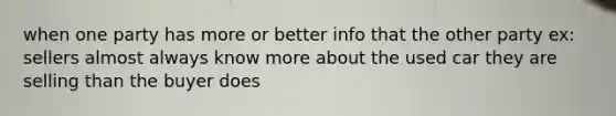 when one party has more or better info that the other party ex: sellers almost always know more about the used car they are selling than the buyer does