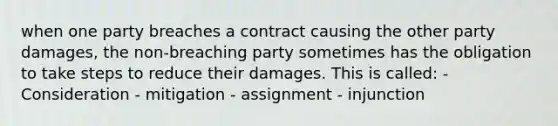 when one party breaches a contract causing the other party damages, the non-breaching party sometimes has the obligation to take steps to reduce their damages. This is called: - Consideration - mitigation - assignment - injunction