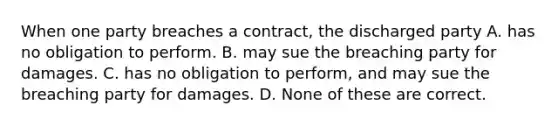 When one party breaches a contract, the discharged party A. has no obligation to perform. B. may sue the breaching party for damages. C. has no obligation to perform, and may sue the breaching party for damages. D. None of these are correct.