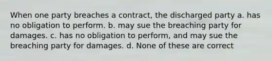 When one party breaches a contract, the discharged party a. has no obligation to perform. b. may sue the breaching party for damages. c. has no obligation to perform, and may sue the breaching party for damages. d. None of these are correct