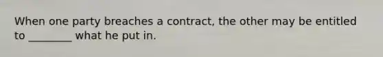 When one party breaches a contract, the other may be entitled to ________ what he put in.