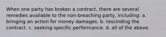 When one party has broken a contract, there are several remedies available to the non-breaching party, including: a. bringing an action for money damages. b. rescinding the contract. c. seeking specific performance. d. all of the above.