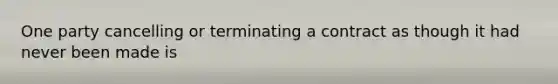 One party cancelling or terminating a contract as though it had never been made is