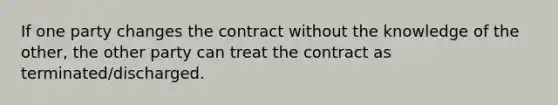 If one party changes the contract without the knowledge of the other, the other party can treat the contract as terminated/discharged.