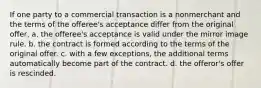 If one party to a commercial transaction is a nonmerchant and the terms of the offeree's acceptance differ from the original offer, a. the offeree's acceptance is valid under the mirror image rule. b. the contract is formed according to the terms of the original offer. c. with a few exceptions, the additional terms automatically become part of the contract. d. the offeror's offer is rescinded.