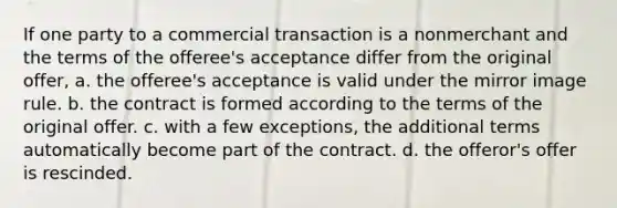 If one party to a commercial transaction is a nonmerchant and the terms of the offeree's acceptance differ from the original offer, a. the offeree's acceptance is valid under the mirror image rule. b. the contract is formed according to the terms of the original offer. c. with a few exceptions, the additional terms automatically become part of the contract. d. the offeror's offer is rescinded.