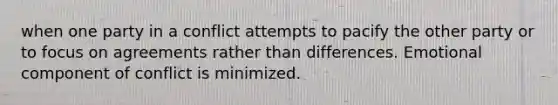 when one party in a conflict attempts to pacify the other party or to focus on agreements rather than differences. Emotional component of conflict is minimized.