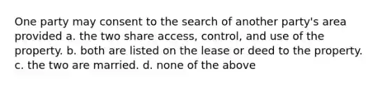 One party may consent to the search of another party's area provided a. the two share access, control, and use of the property. b. both are listed on the lease or deed to the property. c. the two are married. d. none of the above