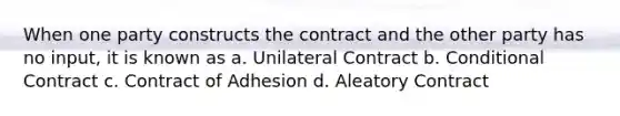 When one party constructs the contract and the other party has no input, it is known as a. Unilateral Contract b. Conditional Contract c. Contract of Adhesion d. Aleatory Contract