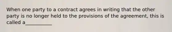 When one party to a contract agrees in writing that the other party is no longer held to the provisions of the agreement, this is called a___________