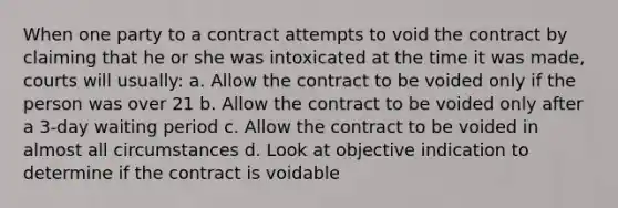 When one party to a contract attempts to void the contract by claiming that he or she was intoxicated at the time it was made, courts will usually: a. Allow the contract to be voided only if the person was over 21 b. Allow the contract to be voided only after a 3-day waiting period c. Allow the contract to be voided in almost all circumstances d. Look at objective indication to determine if the contract is voidable