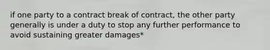 if one party to a contract break of contract, the other party generally is under a duty to stop any further performance to avoid sustaining greater damages*