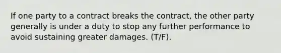 If one party to a contract breaks the contract, the other party generally is under a duty to stop any further performance to avoid sustaining greater damages. (T/F).