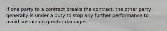 If one party to a contract breaks the contract, the other party generally is under a duty to stop any further performance to avoid sustaining greater damages.