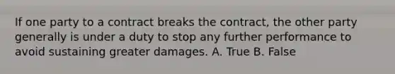 If one party to a contract breaks the contract, the other party generally is under a duty to stop any further performance to avoid sustaining greater damages. A. True B. False