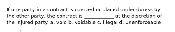 If one party in a contract is coerced or placed under duress by the other party, the contract is ____________ at the discretion of the injured party. a. void b. voidable c. illegal d. unenforceable