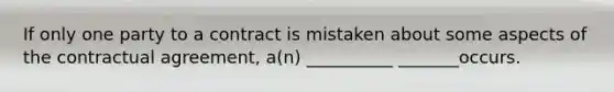 If only one party to a contract is mistaken about some aspects of the contractual agreement, a(n) __________ _______occurs.