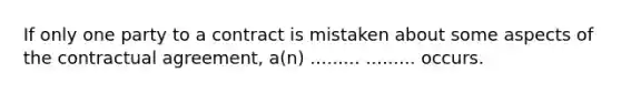 If only one party to a contract is mistaken about some aspects of the contractual agreement, a(n) ......... ......... occurs.