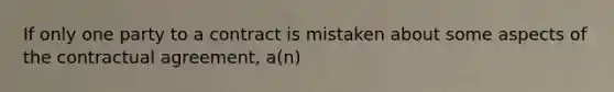 If only one party to a contract is mistaken about some aspects of the contractual agreement, a(n)